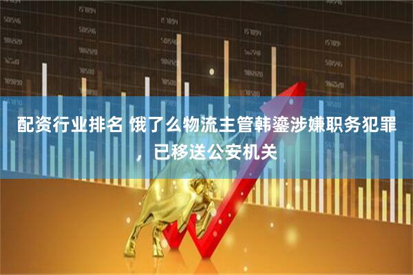 配资行业排名 饿了么物流主管韩鎏涉嫌职务犯罪，已移送公安机关
