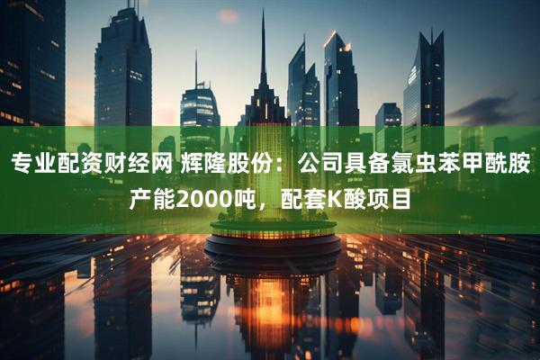 专业配资财经网 辉隆股份：公司具备氯虫苯甲酰胺产能2000吨，配套K酸项目