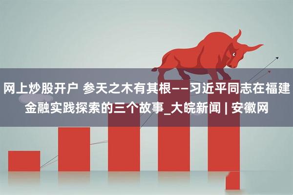 网上炒股开户 参天之木有其根——习近平同志在福建金融实践探索的三个故事_大皖新闻 | 安徽网