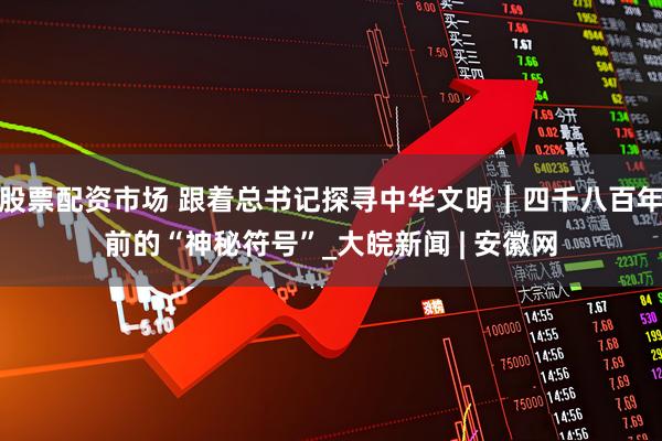 股票配资市场 跟着总书记探寻中华文明｜四千八百年前的“神秘符号”_大皖新闻 | 安徽网