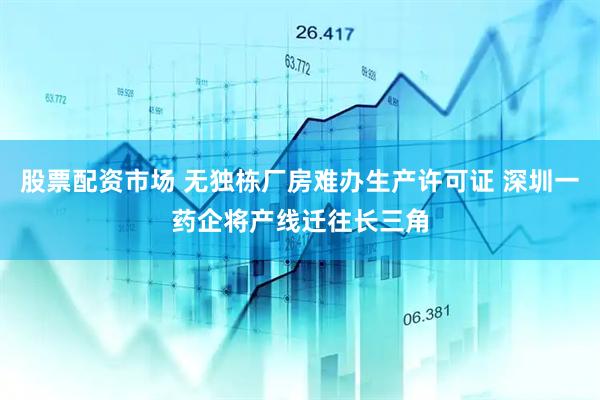 股票配资市场 无独栋厂房难办生产许可证 深圳一药企将产线迁往长三角