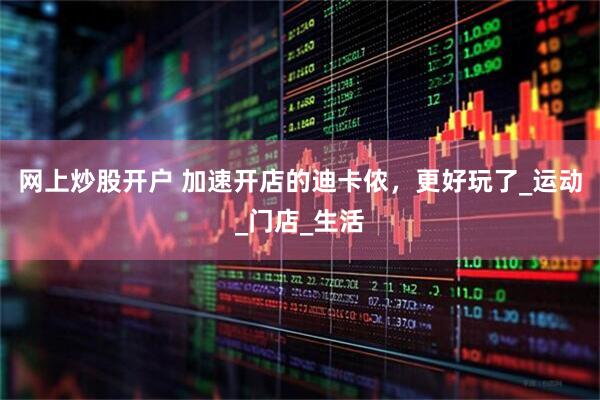 网上炒股开户 加速开店的迪卡侬，更好玩了_运动_门店_生活