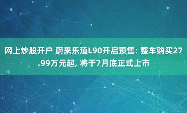 网上炒股开户 蔚来乐道L90开启预售: 整车购买27.99万元起, 将于7月底正式上市