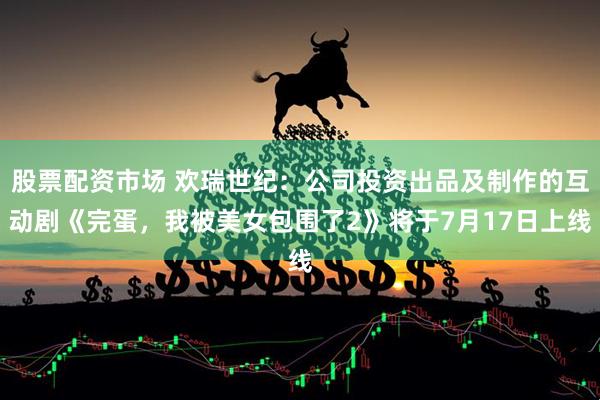 股票配资市场 欢瑞世纪：公司投资出品及制作的互动剧《完蛋，我被美女包围了2》将于7月17日上线