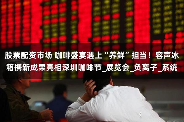 股票配资市场 咖啡盛宴遇上“养鲜”担当！容声冰箱携新成果亮相深圳咖啡节_展览会_负离子_系统
