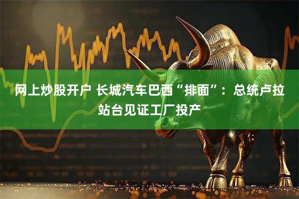 网上炒股开户 长城汽车巴西“排面”：总统卢拉站台见证工厂投产