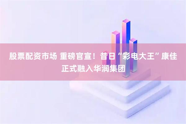 股票配资市场 重磅官宣！昔日“彩电大王”康佳正式融入华润集团