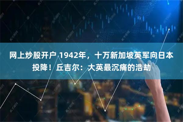 网上炒股开户 1942年，十万新加坡英军向日本投降！丘吉尔：大英最沉痛的浩劫