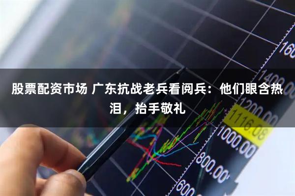 股票配资市场 广东抗战老兵看阅兵：他们眼含热泪，抬手敬礼