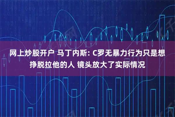 网上炒股开户 马丁内斯: C罗无暴力行为只是想挣脱拉他的人 镜头放大了实际情况