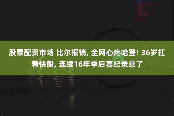 股票配资市场 比尔报销, 全网心疼哈登! 36岁扛着快船, 连续16年季后赛纪录悬了