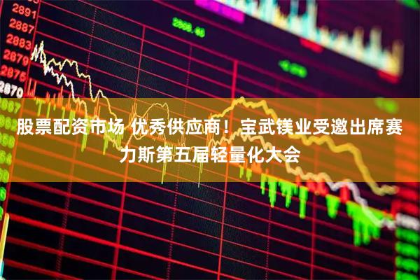 股票配资市场 优秀供应商！宝武镁业受邀出席赛力斯第五届轻量化大会