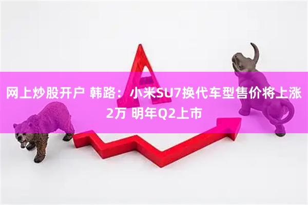 网上炒股开户 韩路：小米SU7换代车型售价将上涨2万 明年Q2上市
