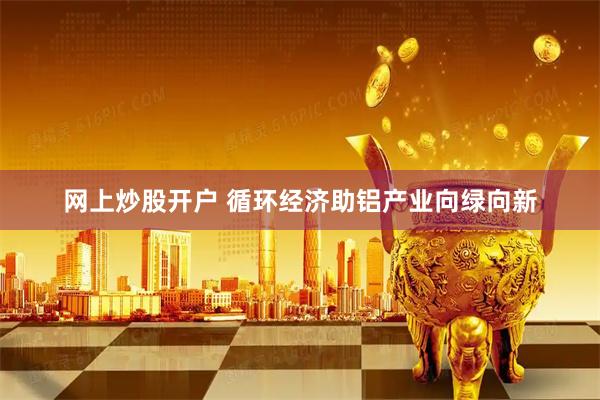 网上炒股开户 循环经济助铝产业向绿向新