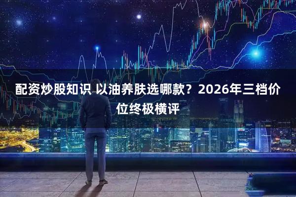 配资炒股知识 以油养肤选哪款？2026年三档价位终极横评